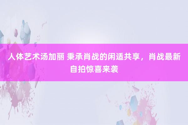 人体艺术汤加丽 秉承肖战的闲适共享，肖战最新自拍惊喜来袭