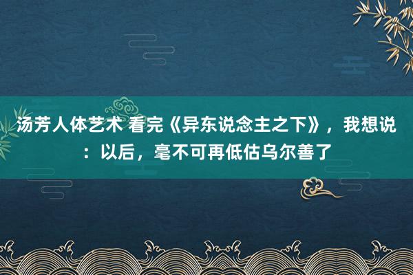 汤芳人体艺术 看完《异东说念主之下》，我想说：以后，毫不可再低估乌尔善了