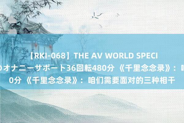 【RKI-068】THE AV WORLD SPECIAL あなただけに 最高のオナニーサポート36回転480分 《千里念念录》：咱们需要面对的三种相干