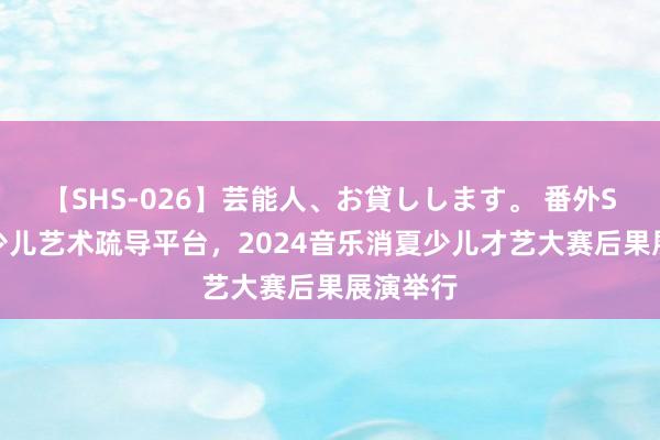 【SHS-026】芸能人、お貸しします。 番外SP 搭建少儿艺术疏导平台，2024音乐消夏少儿才艺大赛后果展演举行