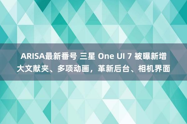 ARISA最新番号 三星 One UI 7 被曝新增大文献夹、多项动画，革新后台、相机界面