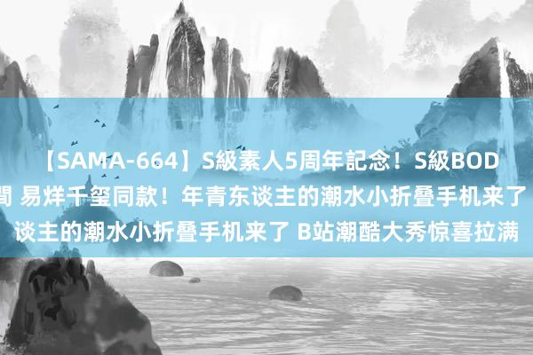 【SAMA-664】S級素人5周年記念！S級BODY中出しBEST30 8時間 易烊千玺同款！年青东谈主的潮水小折叠手机来了 B站潮酷大秀惊喜拉满