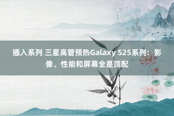 插入系列 三星高管预热Galaxy S25系列：影像、性能和屏幕全是顶配