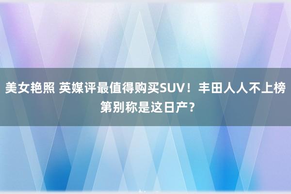 美女艳照 英媒评最值得购买SUV！丰田人人不上榜 第别称是这日产？