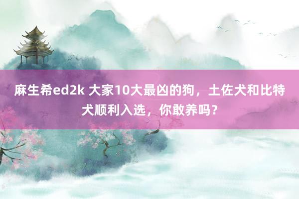 麻生希ed2k 大家10大最凶的狗，土佐犬和比特犬顺利入选，你敢养吗？