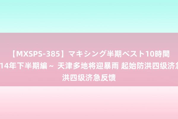 【MXSPS-385】マキシング半期ベスト10時間 ～2014年下半期編～ 天津多地将迎暴雨 起始防洪四级济急反馈