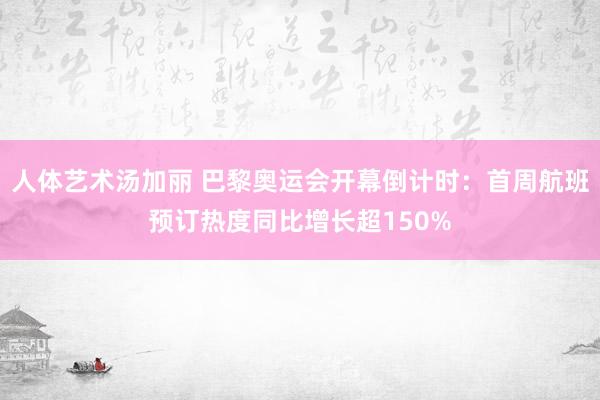 人体艺术汤加丽 巴黎奥运会开幕倒计时：首周航班预订热度同比增长超150%