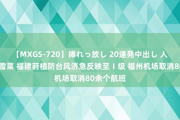 【MXGS-720】挿れっ放し 20連発中出し 人妻女雀士 雪菜 福建莳植防台风济急反映至Ⅰ级 福州机场取消80余个航班