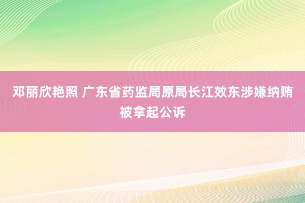 邓丽欣艳照 广东省药监局原局长江效东涉嫌纳贿被拿起公诉