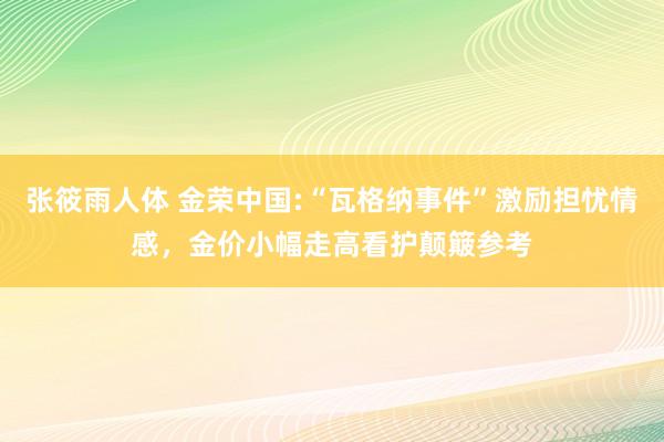 张筱雨人体 金荣中国:“瓦格纳事件”激励担忧情感，金价小幅走高看护颠簸参考