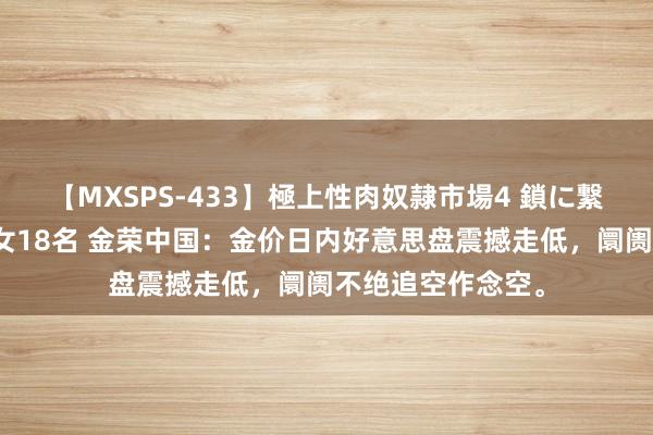 【MXSPS-433】極上性肉奴隷市場4 鎖に繋がれた囚われの女18名 金荣中国：金价日内好意思盘震撼走低，阛阓不绝追空作念空。