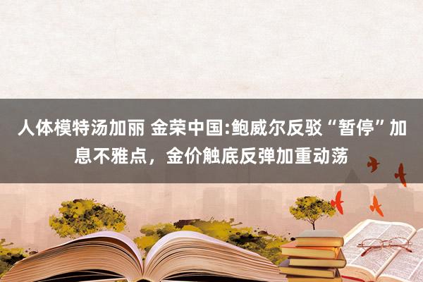 人体模特汤加丽 金荣中国:鲍威尔反驳“暂停”加息不雅点，金价触底反弹加重动荡