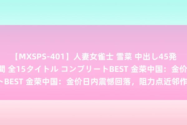 【MXSPS-401】人妻女雀士 雪菜 中出し45発＋厳選21コーナー 10時間 全15タイトル コンプリートBEST 金荣中国：金价日内震憾回落，阻力点近邻作念空。