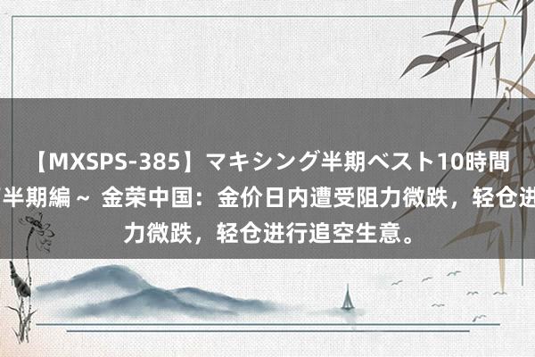 【MXSPS-385】マキシング半期ベスト10時間 ～2014年下半期編～ 金荣中国：金价日内遭受阻力微跌，轻仓进行追空生意。