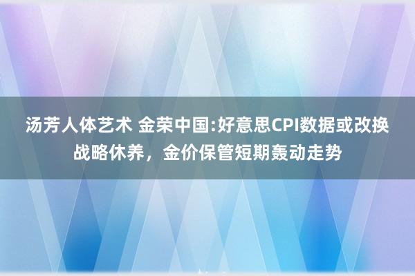 汤芳人体艺术 金荣中国:好意思CPI数据或改换战略休养，金价保管短期轰动走势