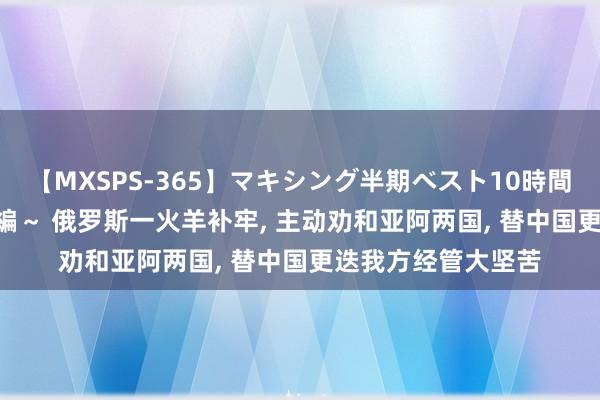 【MXSPS-365】マキシング半期ベスト10時間 ～2014年上半期編～ 俄罗斯一火羊补牢， 主动劝和亚阿两国， 替中国更迭我方经管大坚苦