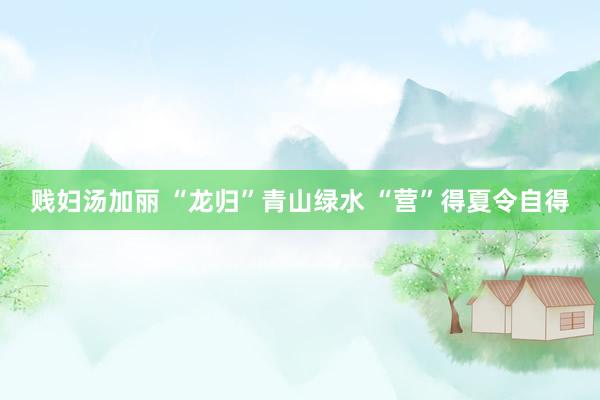 贱妇汤加丽 “龙归”青山绿水 “营”得夏令自得