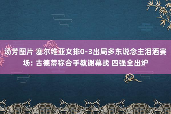 汤芳图片 塞尔维亚女排0-3出局多东说念主泪洒赛场: 古德蒂称合手教谢幕战 四强全出炉