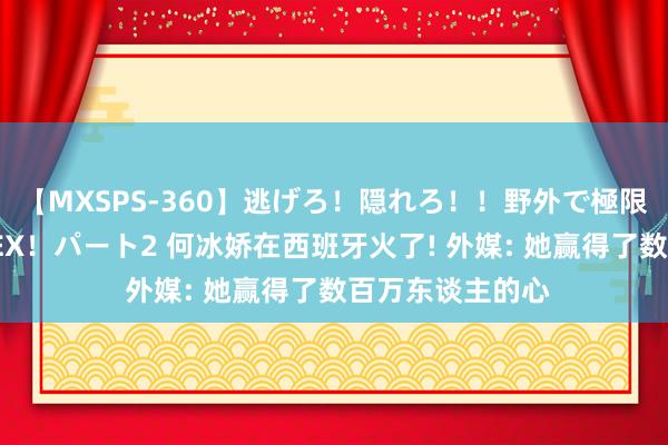 【MXSPS-360】逃げろ！隠れろ！！野外で極限スリルの露出SEX！パート2 何冰娇在西班牙火了! 外媒: 她赢得了数百万东谈主的心