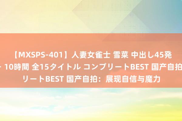 【MXSPS-401】人妻女雀士 雪菜 中出し45発＋厳選21コーナー 10時間 全15タイトル コンプリートBEST 国产自拍：展现自信与魔力