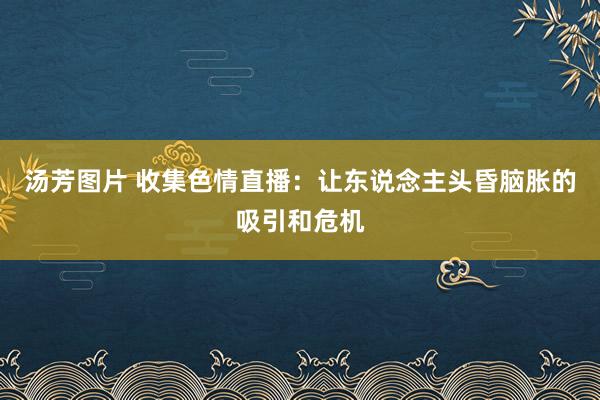 汤芳图片 收集色情直播：让东说念主头昏脑胀的吸引和危机