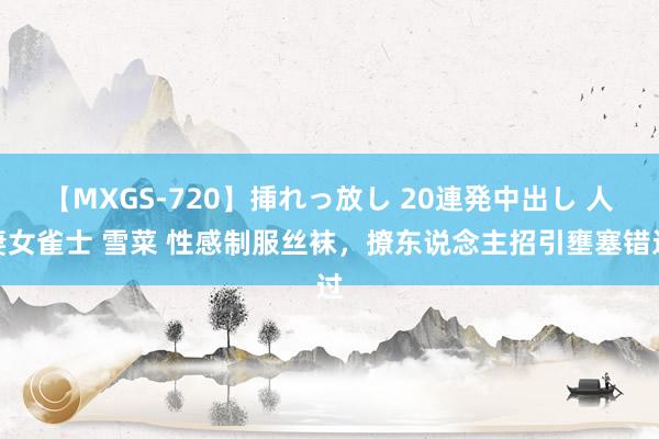 【MXGS-720】挿れっ放し 20連発中出し 人妻女雀士 雪菜 性感制服丝袜，撩东说念主招引壅塞错过