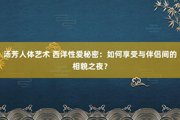 汤芳人体艺术 西洋性爱秘密：如何享受与伴侣间的相貌之夜？