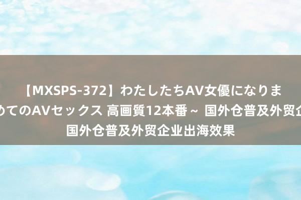 【MXSPS-372】わたしたちAV女優になりました。～初めてのAVセックス 高画質12本番～ 国外仓普及外贸企业出海效果