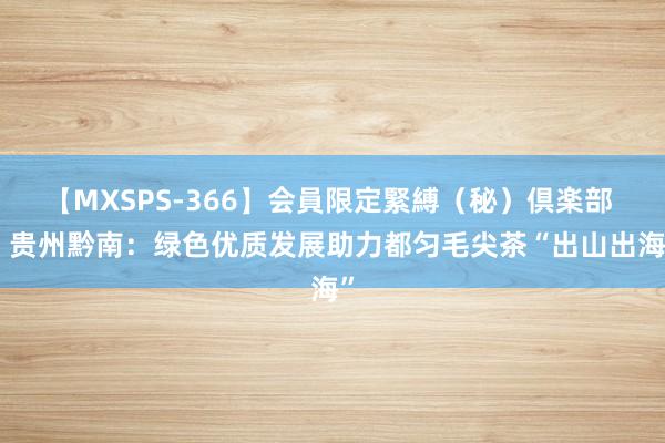 【MXSPS-366】会員限定緊縛（秘）倶楽部 4 贵州黔南：绿色优质发展助力都匀毛尖茶“出山出海”