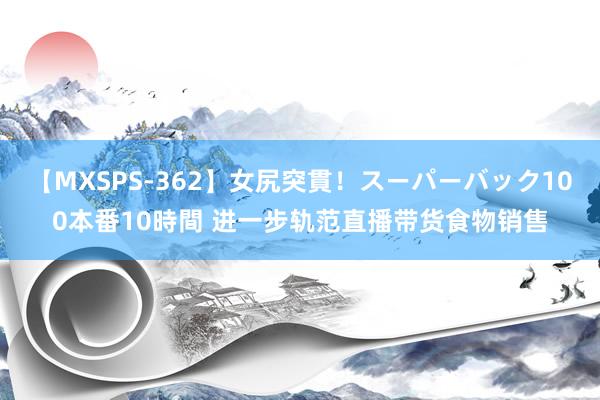 【MXSPS-362】女尻突貫！スーパーバック100本番10時間 进一步轨范直播带货食物销售