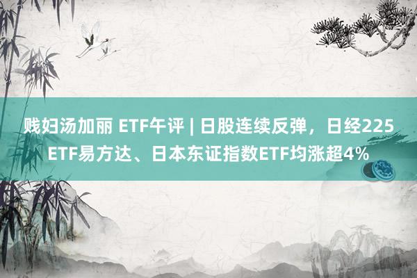 贱妇汤加丽 ETF午评 | 日股连续反弹，日经225ETF易方达、日本东证指数ETF均涨超4%