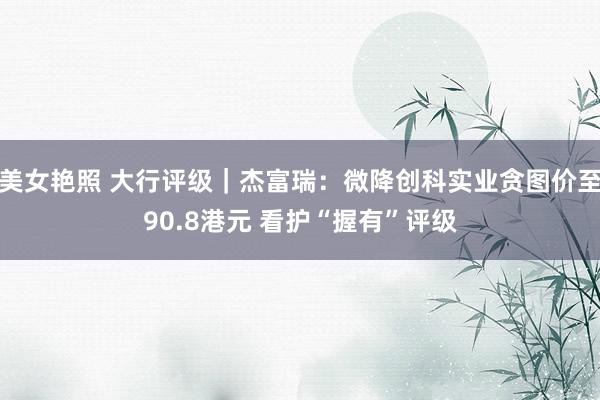 美女艳照 大行评级｜杰富瑞：微降创科实业贪图价至90.8港元 看护“握有”评级