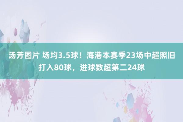 汤芳图片 场均3.5球！海港本赛季23场中超照旧打入80球，进球数超第二24球