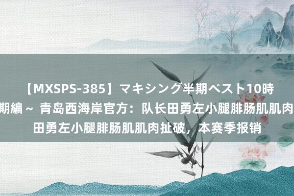 【MXSPS-385】マキシング半期ベスト10時間 ～2014年下半期編～ 青岛西海岸官方：队长田勇左小腿腓肠肌肌肉扯破，本赛季报销