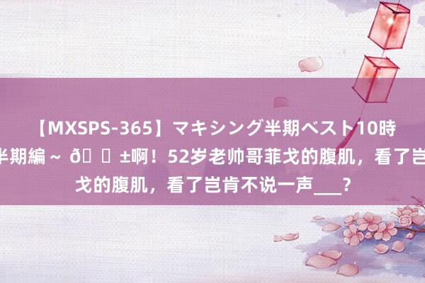 【MXSPS-365】マキシング半期ベスト10時間 ～2014年上半期編～ ?啊！52岁老帅哥菲戈的腹肌，看了岂肯不说一声___？