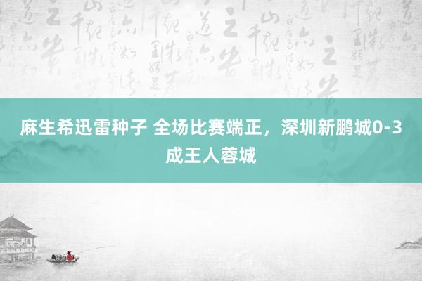 麻生希迅雷种子 全场比赛端正，深圳新鹏城0-3成王人蓉城