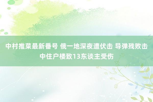 中村推菜最新番号 俄一地深夜遭伏击 导弹残败击中住户楼致13东谈主受伤