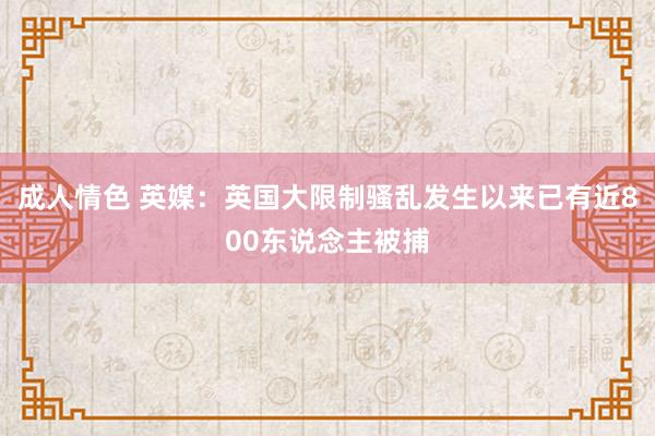 成人情色 英媒：英国大限制骚乱发生以来已有近800东说念主被捕