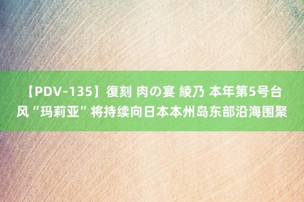 【PDV-135】復刻 肉の宴 綾乃 本年第5号台风“玛莉亚”将持续向日本本州岛东部沿海围聚