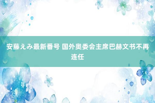 安藤えみ最新番号 国外奥委会主席巴赫文书不再连任