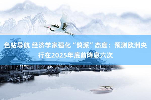 色站导航 经济学家强化“鸽派”态度：预测欧洲央行在2025年底前降息六次