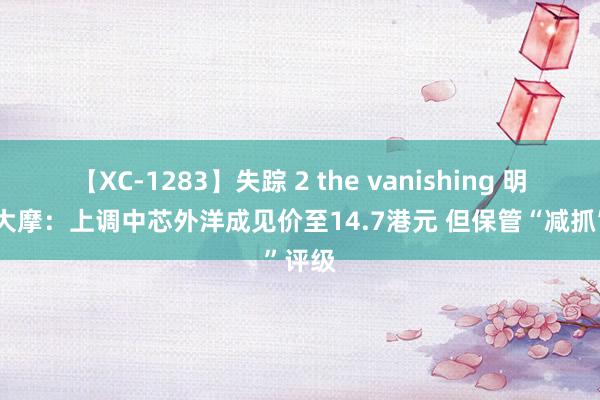 【XC-1283】失踪 2 the vanishing 明日香 大摩：上调中芯外洋成见价至14.7港元 但保管“减抓”评级