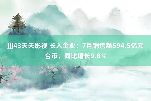 jjj43天天影视 长入企业：7月销售额594.5亿元台币，同比增长9.8％