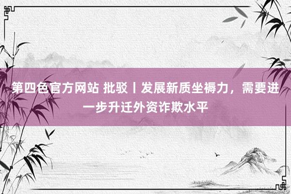 第四色官方网站 批驳丨发展新质坐褥力，需要进一步升迁外资诈欺水平