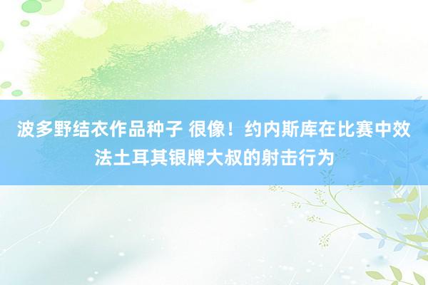 波多野结衣作品种子 很像！约内斯库在比赛中效法土耳其银牌大叔的射击行为