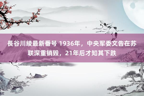 長谷川綾最新番号 1936年，中央军委文告在苏联深重销毁，21年后才知其下跌