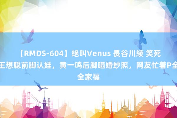 【RMDS-604】絶叫Venus 長谷川綾 笑死了！王想聪前脚认娃，黄一鸣后脚晒婚纱照，网友忙着P全家福