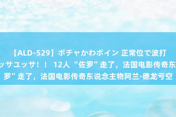 【ALD-529】ポチャかわボイン 正常位で波打つ腹肉！！騎乗位でユッサユッサ！！ 12人 “佐罗”走了，法国电影传奇东说念主物阿兰·德龙亏空