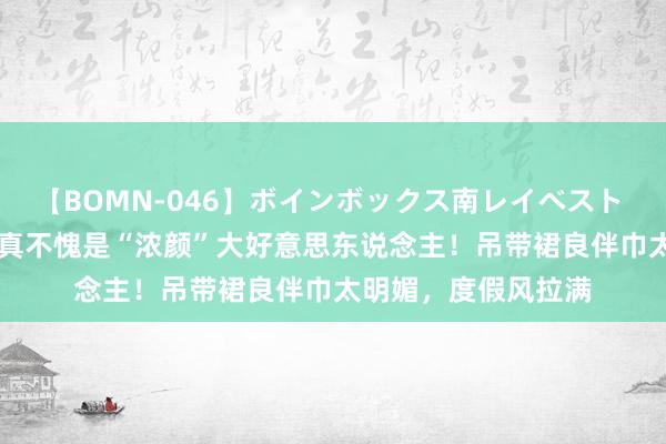 【BOMN-046】ボインボックス南レイベスト 巨乳輪 4時間 娜扎真不愧是“浓颜”大好意思东说念主！吊带裙良伴巾太明媚，度假风拉满