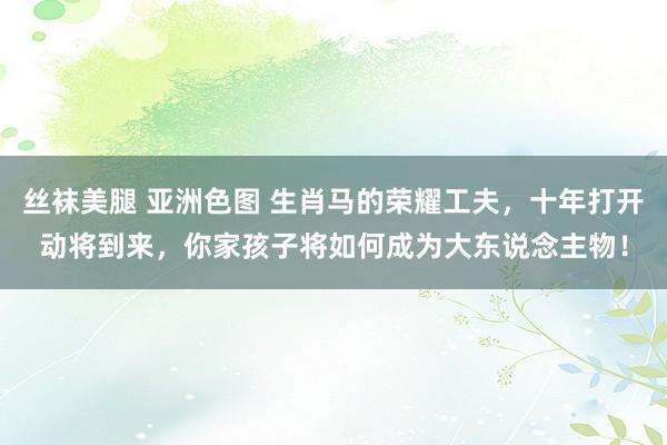 丝袜美腿 亚洲色图 生肖马的荣耀工夫，十年打开动将到来，你家孩子将如何成为大东说念主物！